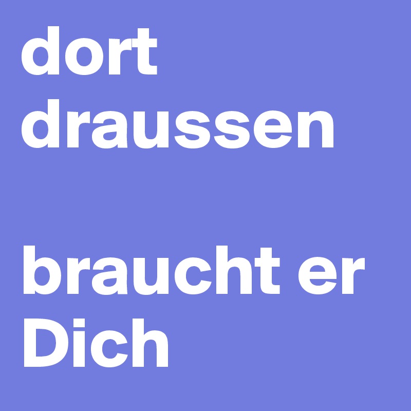 dort draussen 

braucht er Dich