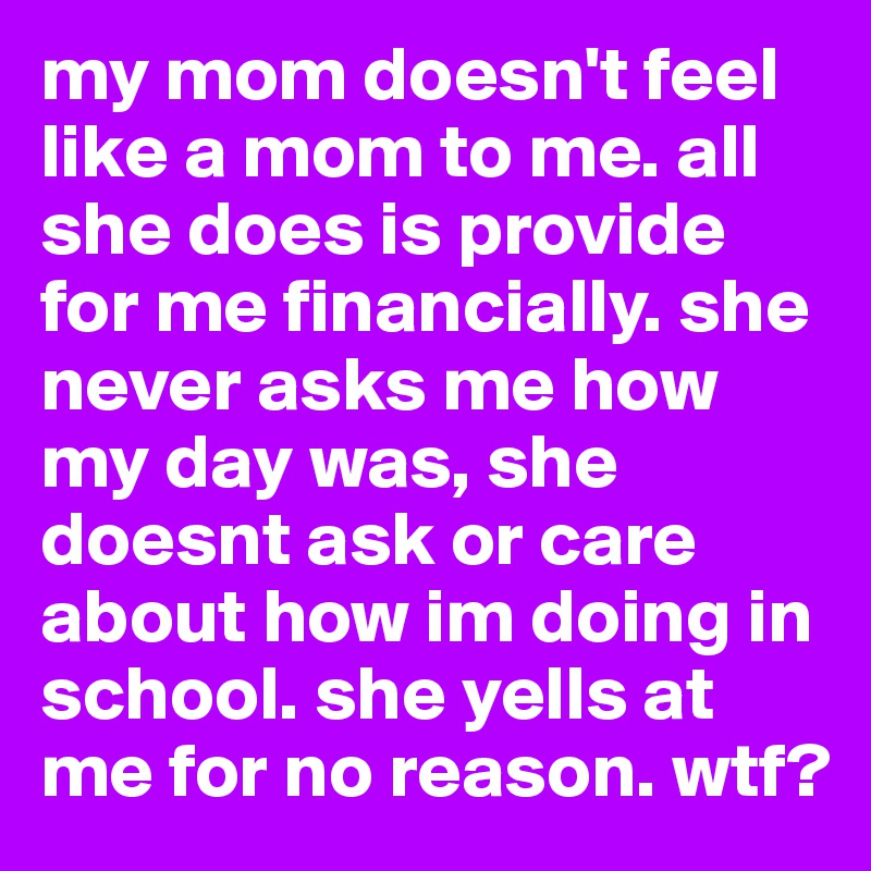 my mom doesn't feel like a mom to me. all she does is provide for me financially. she never asks me how my day was, she doesnt ask or care about how im doing in school. she yells at me for no reason. wtf?
