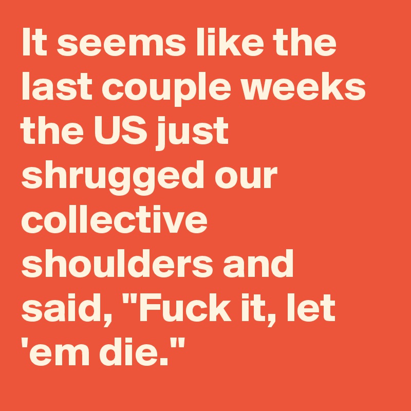 It seems like the last couple weeks the US just shrugged our collective shoulders and said, "Fuck it, let 'em die."