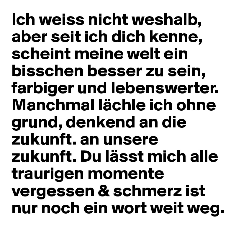 Ich weiss nicht weshalb, aber seit ich dich kenne, scheint meine welt ein bisschen besser zu sein, farbiger und lebenswerter. Manchmal lächle ich ohne grund, denkend an die zukunft. an unsere zukunft. Du lässt mich alle traurigen momente vergessen & schmerz ist nur noch ein wort weit weg.