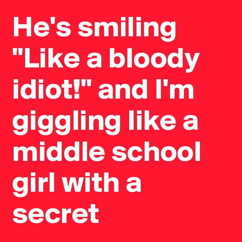 He's smiling "Like a bloody idiot!" and I'm giggling like a middle school girl with a secret
