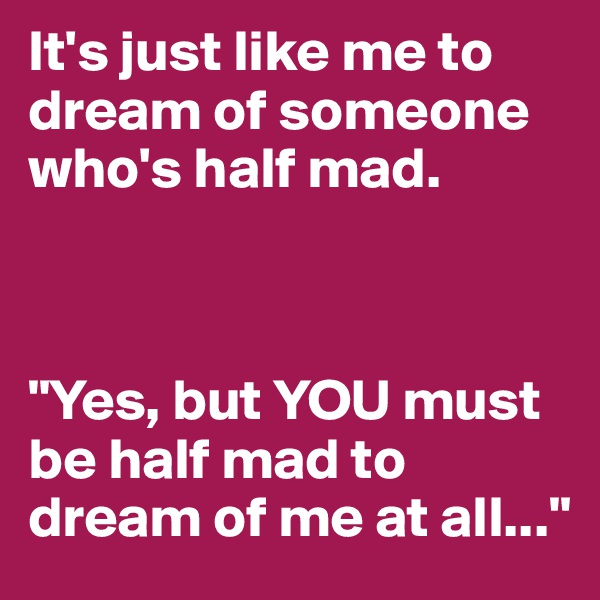 It's just like me to dream of someone who's half mad.



"Yes, but YOU must be half mad to dream of me at all..."