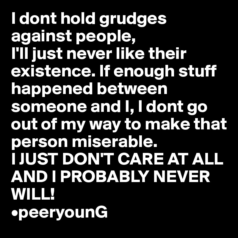 I dont hold grudges against people, 
I'll just never like their existence. If enough stuff happened between someone and I, I dont go out of my way to make that person miserable.  
I JUST DON'T CARE AT ALL AND I PROBABLY NEVER WILL!
•peeryounG