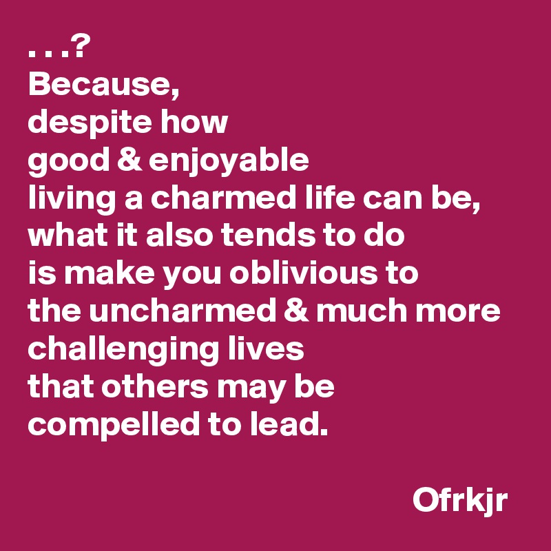 . . .?
Because, 
despite how 
good & enjoyable 
living a charmed life can be, 
what it also tends to do 
is make you oblivious to 
the uncharmed & much more challenging lives  
that others may be compelled to lead.

                                                      Ofrkjr