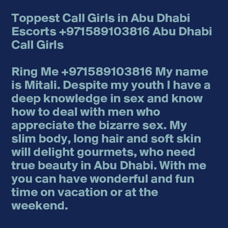 Toppest Call Girls in Abu Dhabi Escorts +971589103816 Abu Dhabi Call Girls

Ring Me +971589103816 My name is Mitali. Despite my youth I have a deep knowledge in sex and know how to deal with men who appreciate the bizarre sex. My slim body, long hair and soft skin will delight gourmets, who need true beauty in Abu Dhabi. With me you can have wonderful and fun time on vacation or at the weekend.