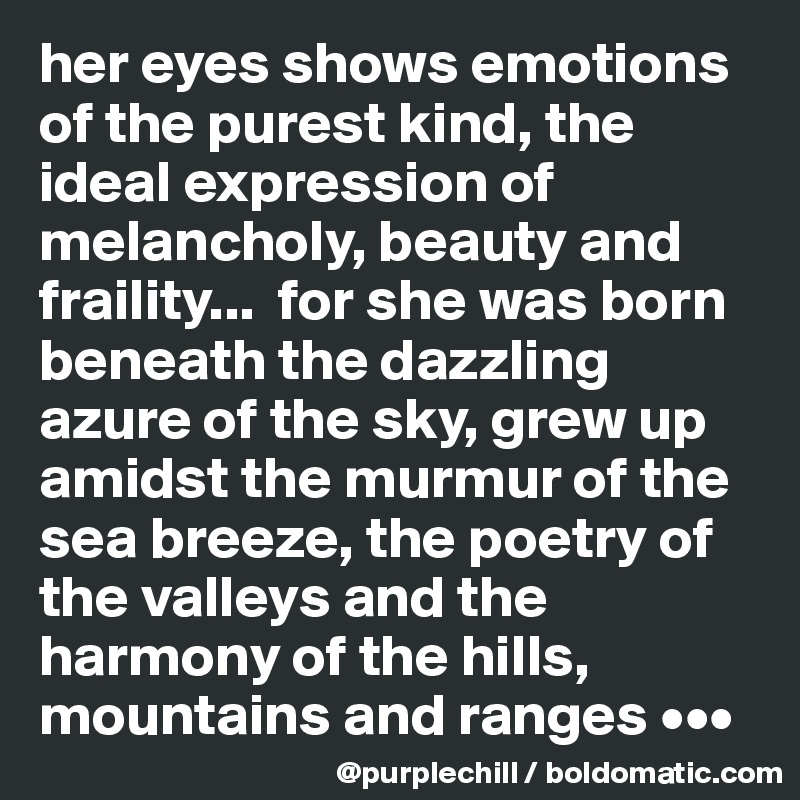 her eyes shows emotions of the purest kind, the ideal expression of melancholy, beauty and fraility...  for she was born beneath the dazzling azure of the sky, grew up amidst the murmur of the sea breeze, the poetry of the valleys and the harmony of the hills, mountains and ranges •••