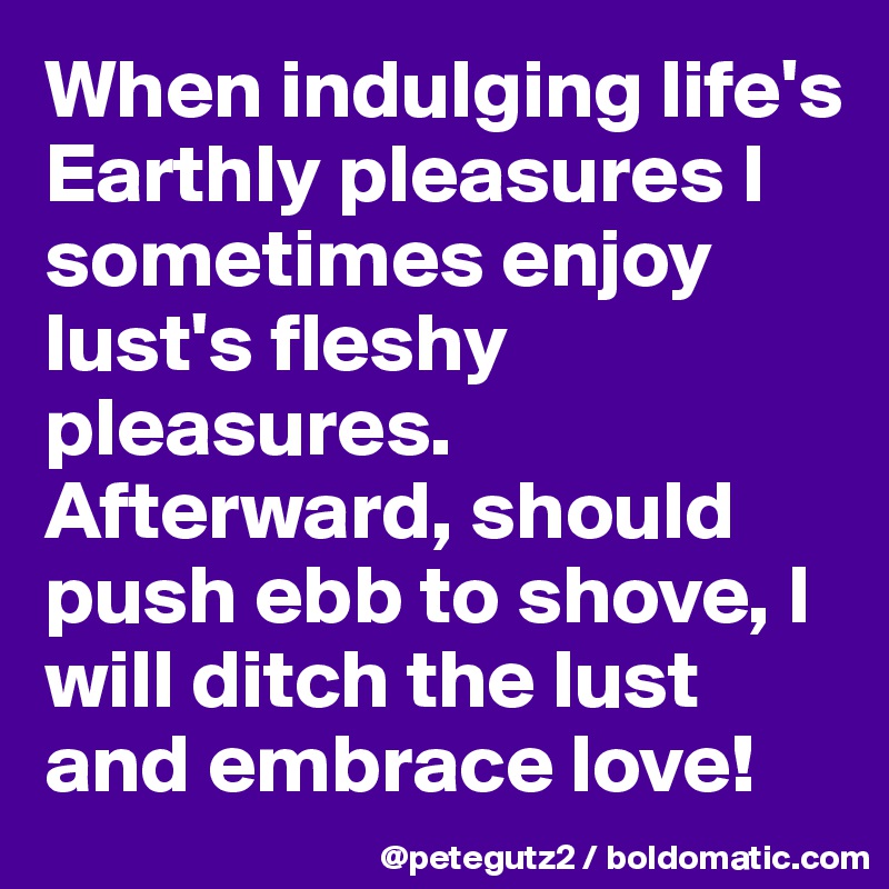 When indulging life's Earthly pleasures I sometimes enjoy lust's fleshy pleasures.
Afterward, should push ebb to shove, I will ditch the lust and embrace love!