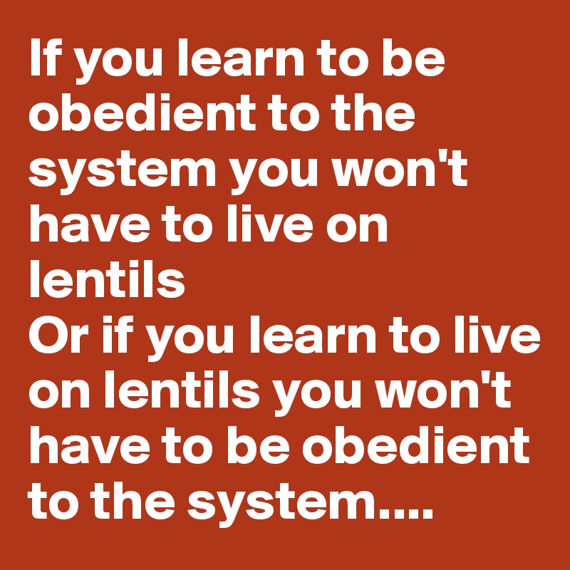 If you learn to be obedient to the system you won't have to live on lentils
Or if you learn to live on lentils you won't have to be obedient to the system....