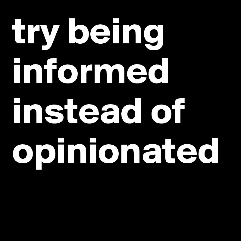 try being informed instead of opinionated