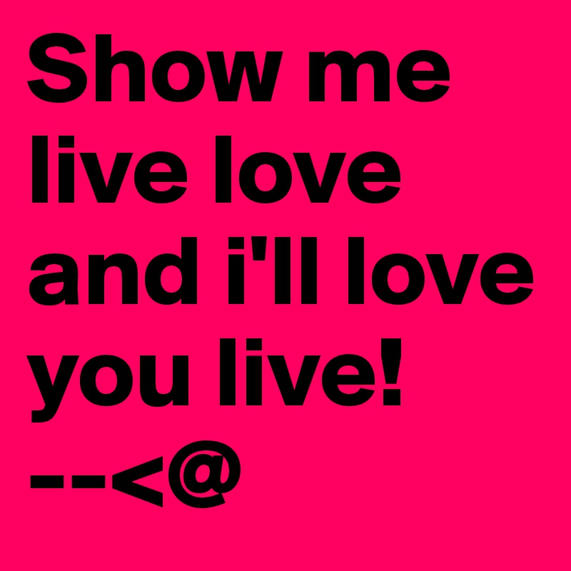 Show me live love and i'll love you live!        --<@