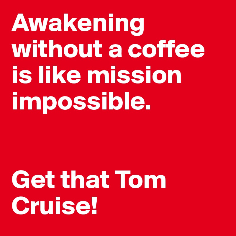 Awakening without a coffee is like mission impossible. 


Get that Tom Cruise!
