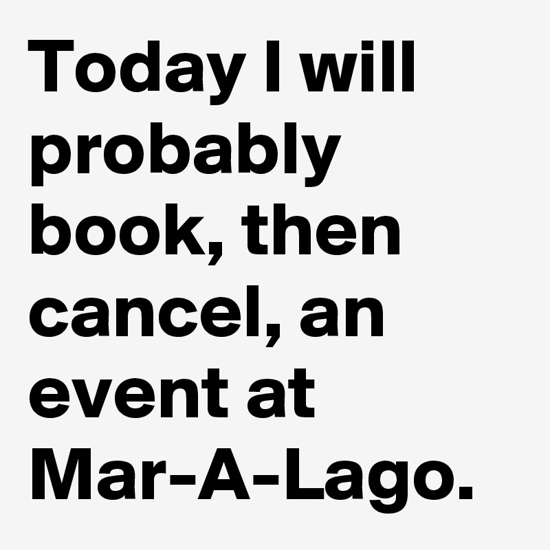 Today I will probably book, then cancel, an event at Mar-A-Lago.