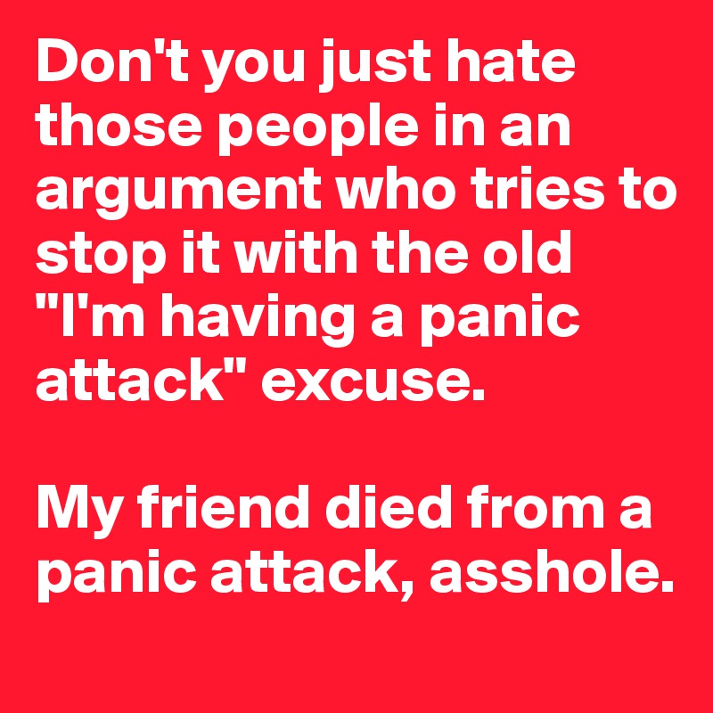 Don't you just hate those people in an argument who tries to stop it with the old "I'm having a panic attack" excuse.

My friend died from a panic attack, asshole.