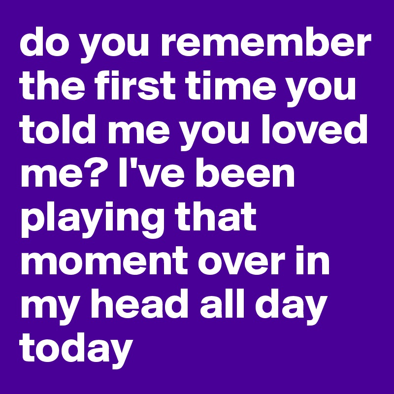 do you remember the first time you told me you loved me? I've been playing that moment over in my head all day today 