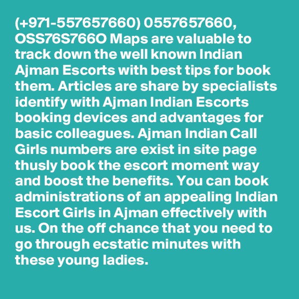 (+971-557657660) 0557657660, OSS76S766O Maps are valuable to track down the well known Indian Ajman Escorts with best tips for book them. Articles are share by specialists identify with Ajman Indian Escorts booking devices and advantages for basic colleagues. Ajman Indian Call Girls numbers are exist in site page thusly book the escort moment way and boost the benefits. You can book administrations of an appealing Indian Escort Girls in Ajman effectively with us. On the off chance that you need to go through ecstatic minutes with these young ladies. 