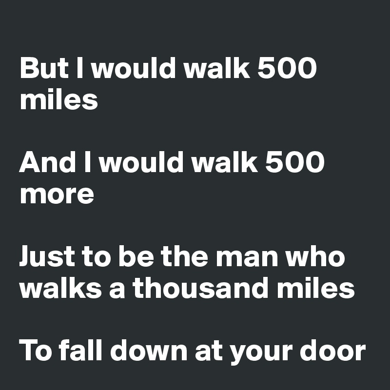 
But I would walk 500 miles

And I would walk 500 more

Just to be the man who walks a thousand miles

To fall down at your door