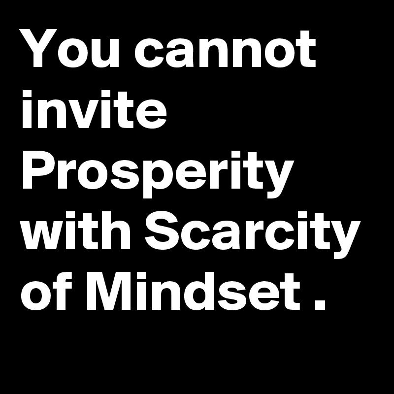 You cannot invite Prosperity with Scarcity of Mindset .