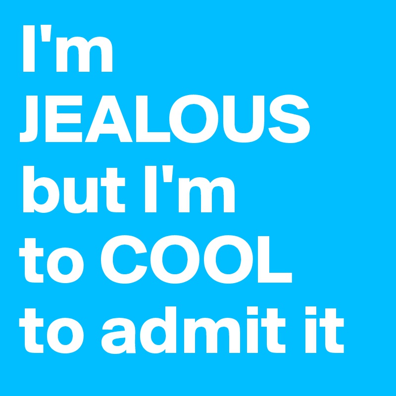 I'm JEALOUS but I'm 
to COOL 
to admit it 