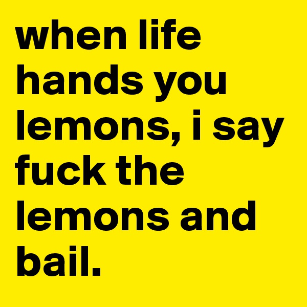 when life hands you lemons, i say fuck the lemons and bail.