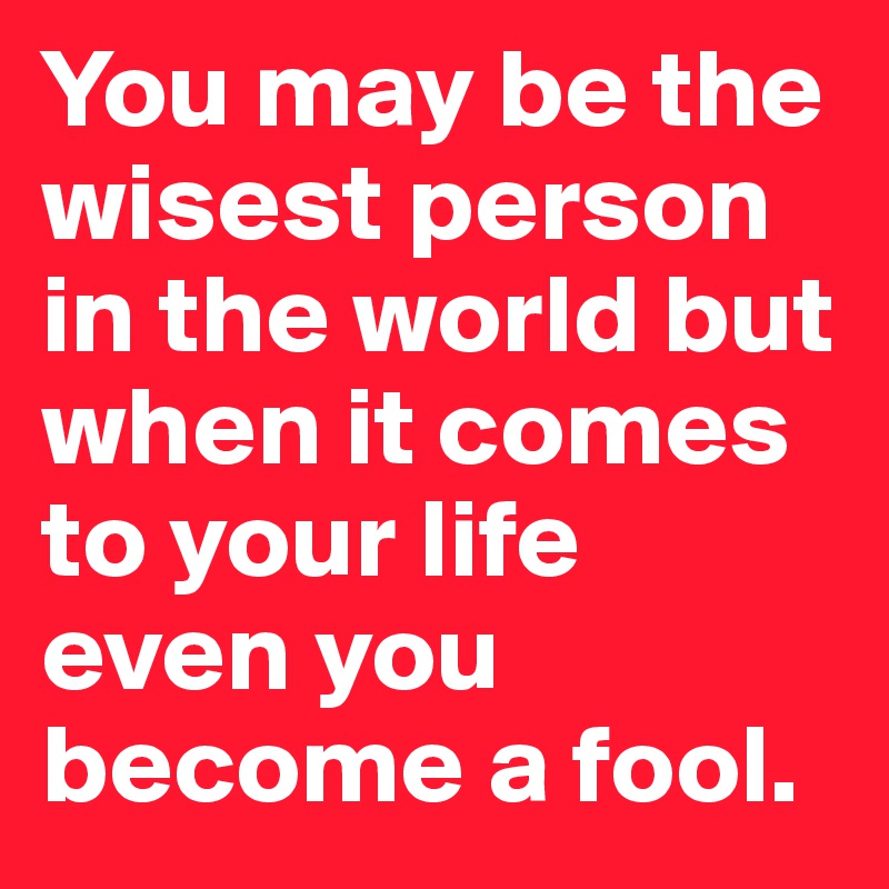 You may be the wisest person in the world but when it comes to your life even you become a fool.