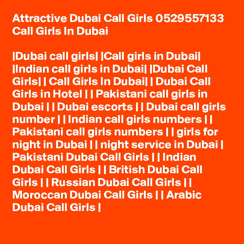 Attractive Dubai Call Girls 0529557133 Call Girls In Dubai

|Dubai call girls| |Call girls in Dubai| |Indian call girls in Dubai| |Dubai Call Girls| | Call Girls In Dubai| | Dubai Call Girls in Hotel | | Pakistani call girls in Dubai | | Dubai escorts | | Dubai call girls number | | Indian call girls numbers | | Pakistani call girls numbers | | girls for night in Dubai | | night service in Dubai | Pakistani Dubai Call Girls | | Indian Dubai Call Girls | | British Dubai Call Girls | | Russian Dubai Call Girls | | Moroccan Dubai Call Girls | | Arabic Dubai Call Girls | 