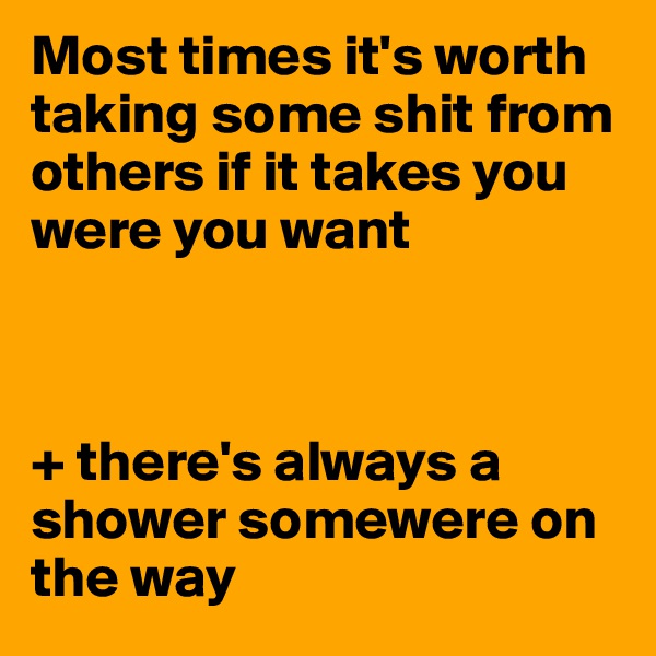 Most times it's worth taking some shit from others if it takes you were you want



+ there's always a shower somewere on the way 