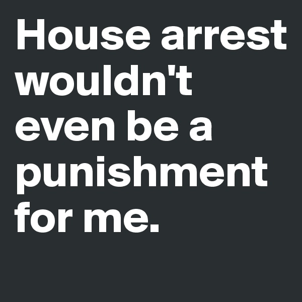 House arrest wouldn't even be a punishment for me. 
