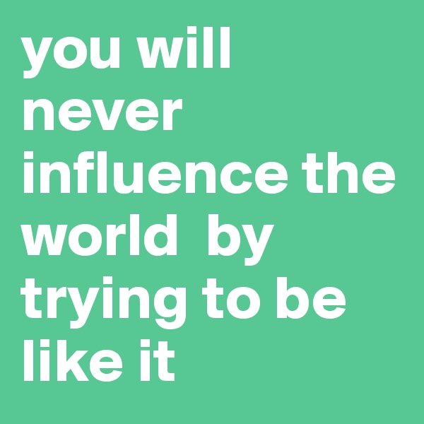 you will never influence the world  by trying to be like it