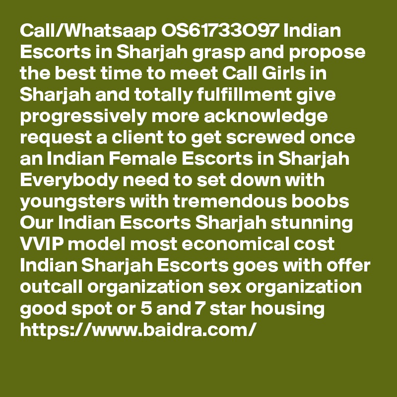 Call/Whatsaap OS61733O97 Indian Escorts in Sharjah grasp and propose the best time to meet Call Girls in Sharjah and totally fulfillment give progressively more acknowledge request a client to get screwed once an Indian Female Escorts in Sharjah Everybody need to set down with youngsters with tremendous boobs Our Indian Escorts Sharjah stunning VVIP model most economical cost Indian Sharjah Escorts goes with offer outcall organization sex organization good spot or 5 and 7 star housing
https://www.baidra.com/
