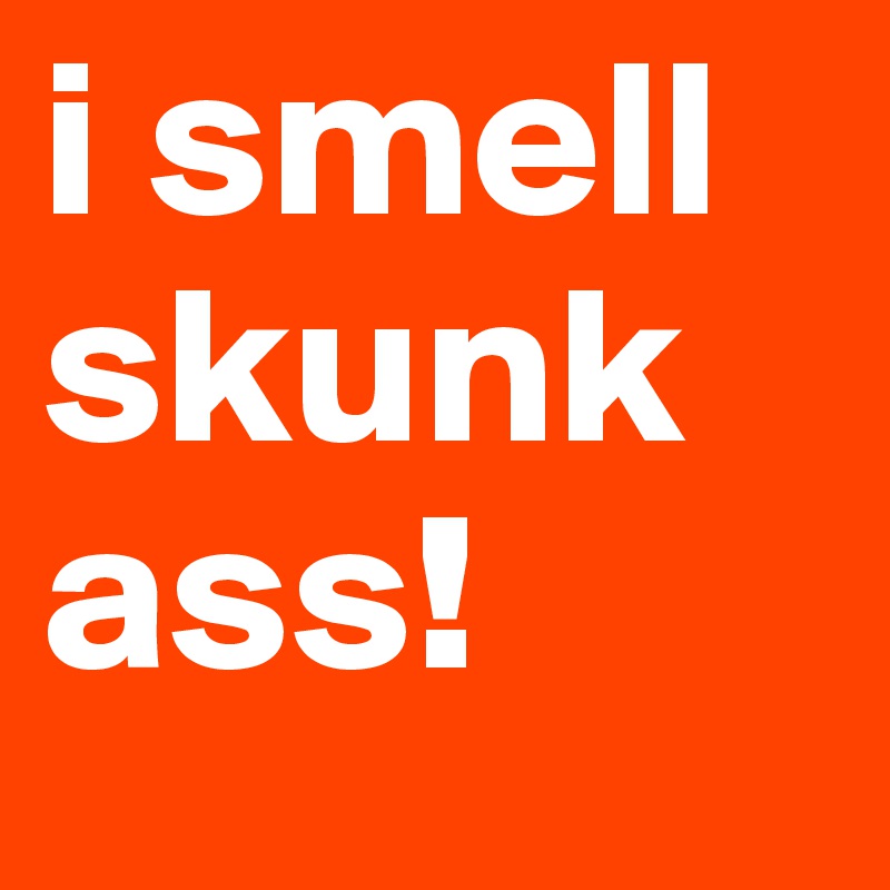 i smell skunk ass! 