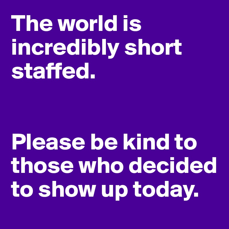 The world is incredibly short staffed. 


Please be kind to those who decided to show up today. 