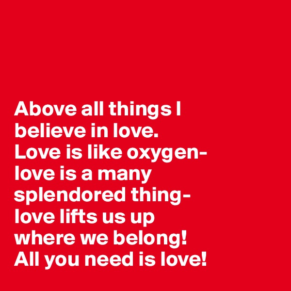 



Above all things I 
believe in love. 
Love is like oxygen-
love is a many 
splendored thing-
love lifts us up 
where we belong! 
All you need is love! 