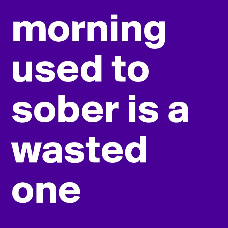 morning used to sober is a wasted one 