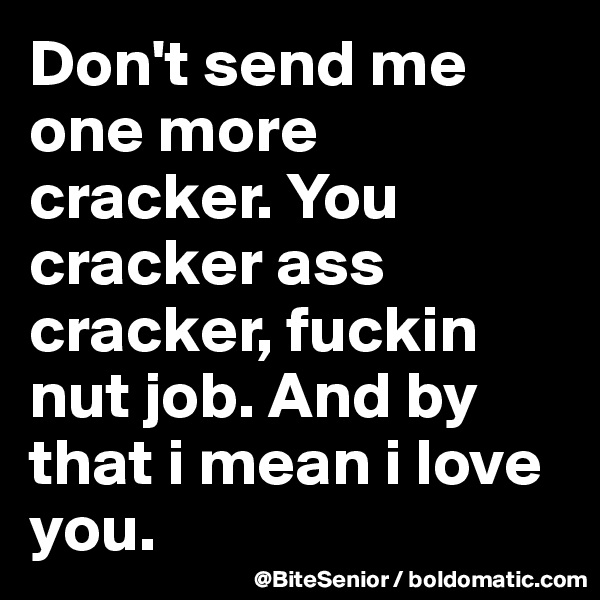 Don't send me one more cracker. You cracker ass cracker, fuckin nut job. And by that i mean i love you. 