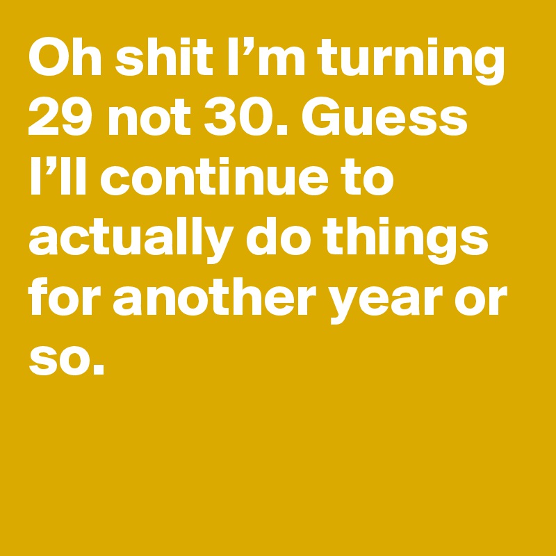 Oh shit I’m turning 29 not 30. Guess I’ll continue to actually do things for another year or so.