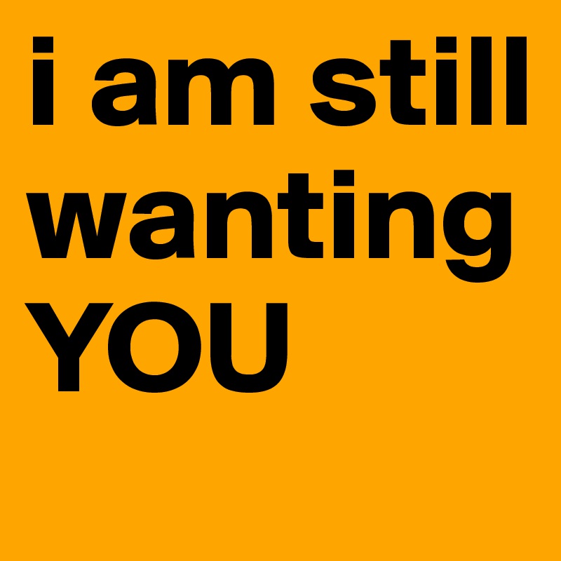 i am still wanting YOU