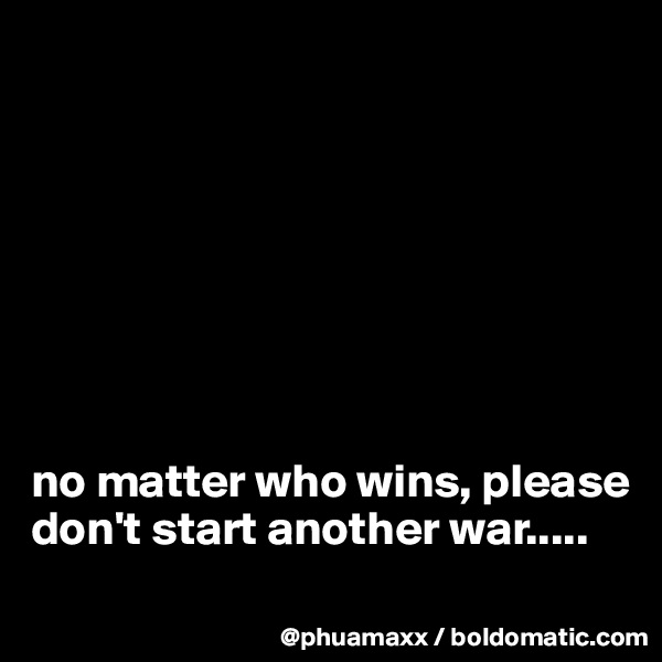 








no matter who wins, please don't start another war.....
