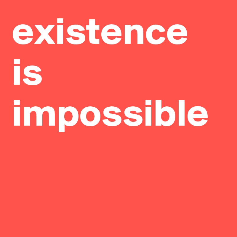 existence is impossible