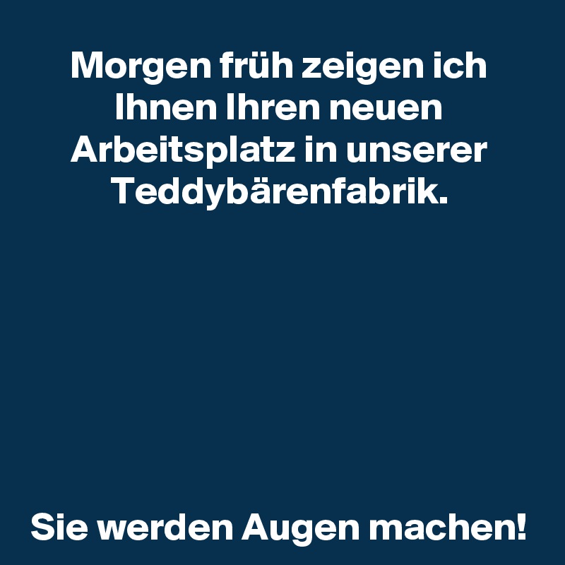 Morgen früh zeigen ich Ihnen Ihren neuen Arbeitsplatz in unserer Teddybärenfabrik.







Sie werden Augen machen!