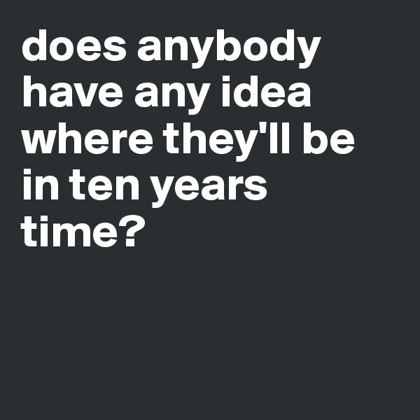 does anybody have any idea where they'll be in ten years time?



