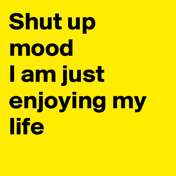 Shut up mood
I am just enjoying my life 
