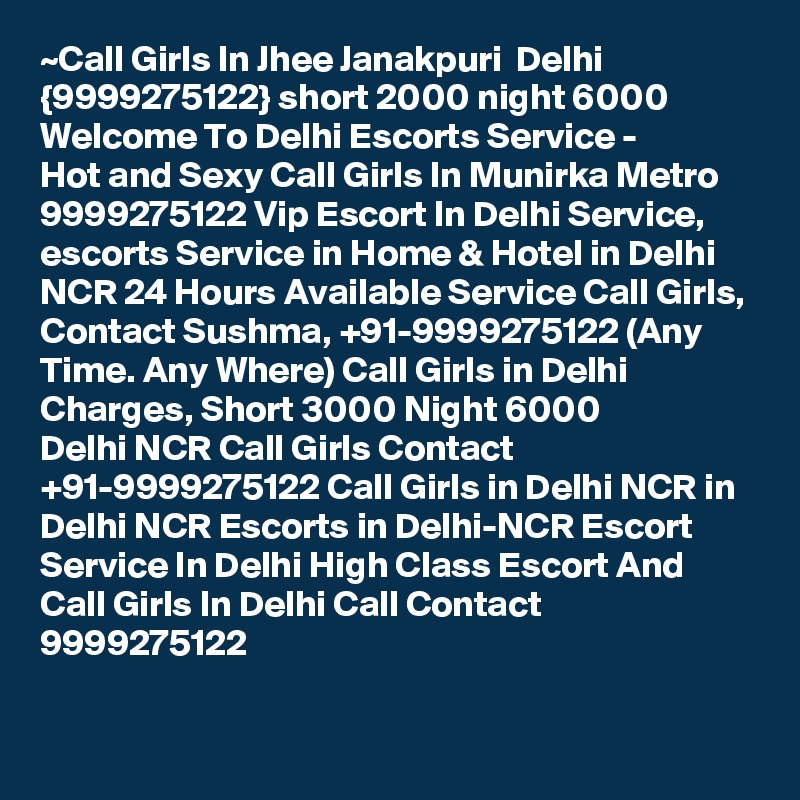 ~Call Girls In Jhee Janakpuri  Delhi {9999275122} short 2000 night 6000
Welcome To Delhi Escorts Service - 
Hot and Sexy Call Girls In Munirka Metro 9999275122 Vip Escort In Delhi Service, escorts Service in Home & Hotel in Delhi NCR 24 Hours Available Service Call Girls, Contact Sushma, +91-9999275122 (Any Time. Any Where) Call Girls in Delhi Charges, Short 3000 Night 6000 
Delhi NCR Call Girls Contact +91-9999275122 Call Girls in Delhi NCR in Delhi NCR Escorts in Delhi-NCR Escort Service In Delhi High Class Escort And Call Girls In Delhi Call Contact 9999275122

