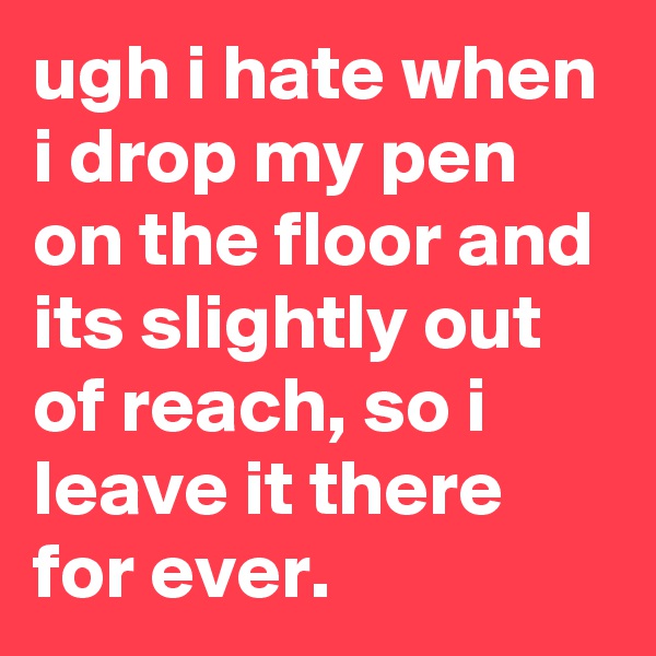 ugh i hate when i drop my pen on the floor and its slightly out of reach, so i leave it there for ever.