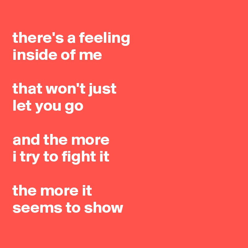 
there's a feeling 
inside of me

that won't just 
let you go

and the more 
i try to fight it

the more it 
seems to show
