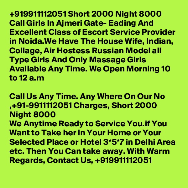 +919911112051 Short 2000 Night 8000 Call Girls In Ajmeri Gate- Eading And Excellent Class of Escort Service Provider in Noida.We Have The House Wife, Indian, Collage, Air Hostess Russian Model all Type Girls And Only Massage Girls Available Any Time. We Open Morning 10 to 12 a.m

Call Us Any Time. Any Where On Our No ,+91-9911112051 Charges, Short 2000 Night 8000
We Anytime Ready to Service You.if You Want to Take her in Your Home or Your Selected Place or Hotel 3*5*7 in Delhi Area etc. Then You Can take away. With Warm Regards, Contact Us, +919911112051