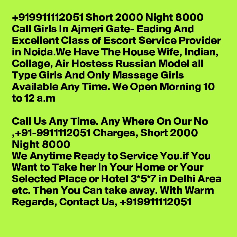 +919911112051 Short 2000 Night 8000 Call Girls In Ajmeri Gate- Eading And Excellent Class of Escort Service Provider in Noida.We Have The House Wife, Indian, Collage, Air Hostess Russian Model all Type Girls And Only Massage Girls Available Any Time. We Open Morning 10 to 12 a.m

Call Us Any Time. Any Where On Our No ,+91-9911112051 Charges, Short 2000 Night 8000
We Anytime Ready to Service You.if You Want to Take her in Your Home or Your Selected Place or Hotel 3*5*7 in Delhi Area etc. Then You Can take away. With Warm Regards, Contact Us, +919911112051