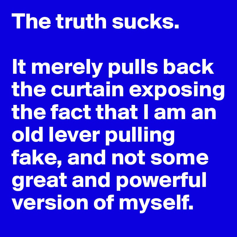 The truth sucks. 

It merely pulls back the curtain exposing the fact that I am an old lever pulling fake, and not some great and powerful version of myself. 