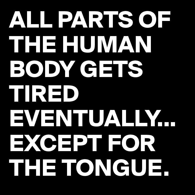 ALL PARTS OF THE HUMAN BODY GETS TIRED EVENTUALLY...
EXCEPT FOR THE TONGUE.