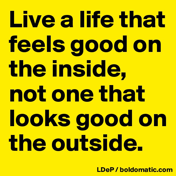 Live a life that feels good on the inside, not one that looks good on the outside. 