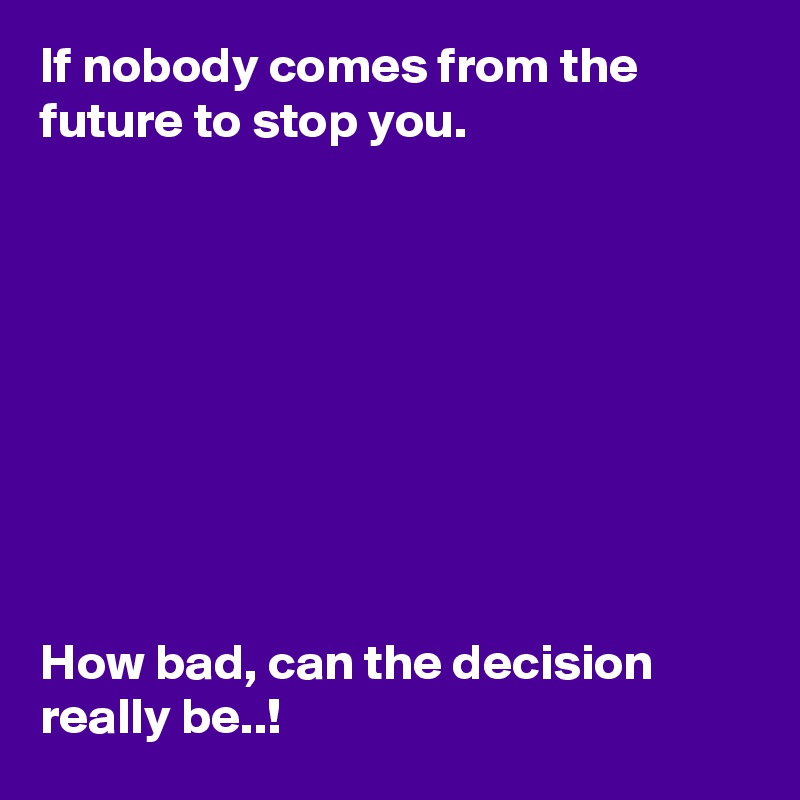If nobody comes from the future to stop you.









How bad, can the decision really be..!